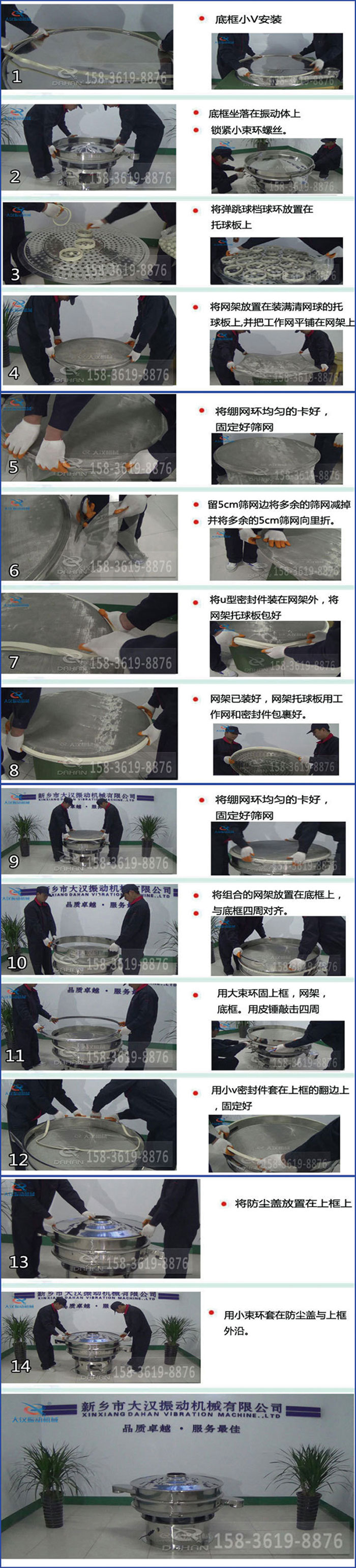 豆?jié){過濾振動篩換網(wǎng)圖示：1，底框小V安裝，2，底框坐落在振動體上，鎖緊小束環(huán)螺絲3，將彈跳球擋球環(huán)放置在托球板上4，將網(wǎng)架放置在裝滿清網(wǎng)球的托球板上，并把工作網(wǎng)平鋪在網(wǎng)架上。5，將繃網(wǎng)環(huán)均勻的卡好固定好篩網(wǎng)。6，留5cm篩網(wǎng)邊將多余的篩網(wǎng)減掉，并將多余的5cm篩網(wǎng)向里折。7，將U型密封件裝在網(wǎng)架外，將網(wǎng)架托球板包好。8，網(wǎng)架已裝好，網(wǎng)架托球板用工作網(wǎng)和密封件包裹好。9，將繃網(wǎng)均勻的卡好固定好篩網(wǎng)10，將組合的網(wǎng)架放置在底框上與底框四周對齊。11，用大束環(huán)固上框，網(wǎng)架，底框。用皮錘敲擊四周。12，用小V密封件套在上框的翻邊上，固定好。13，將防塵蓋放置在上框上。14，用小束環(huán)套在防塵蓋與上框沿。