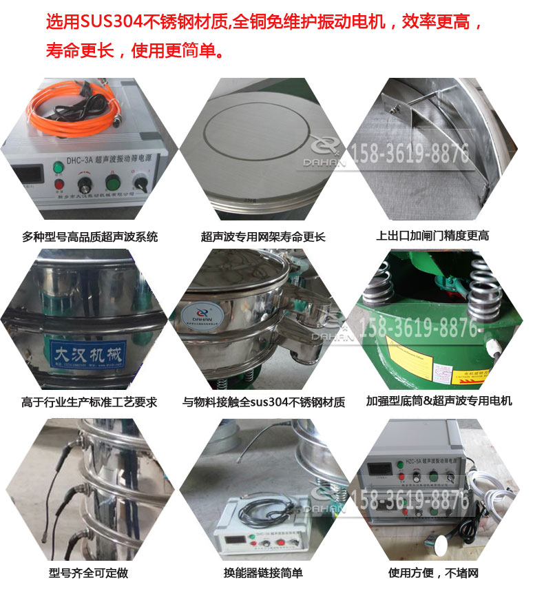 超聲波振動篩細(xì)節(jié)展示：選用SUS304不銹鋼材質(zhì)，全銅沒維護(hù)振動電機(jī)，效率高，壽命更長，使用更簡單：多種型號高品質(zhì)超聲波系統(tǒng)，超聲波專用網(wǎng)架壽命更長，上出口加閘門精度高，與物料接觸全SUS304不銹鋼材質(zhì)，加強(qiáng)型底筒，超聲波專用電機(jī)，型號齊全可定做，換能器鏈接簡單，使用方便，不堵網(wǎng)。