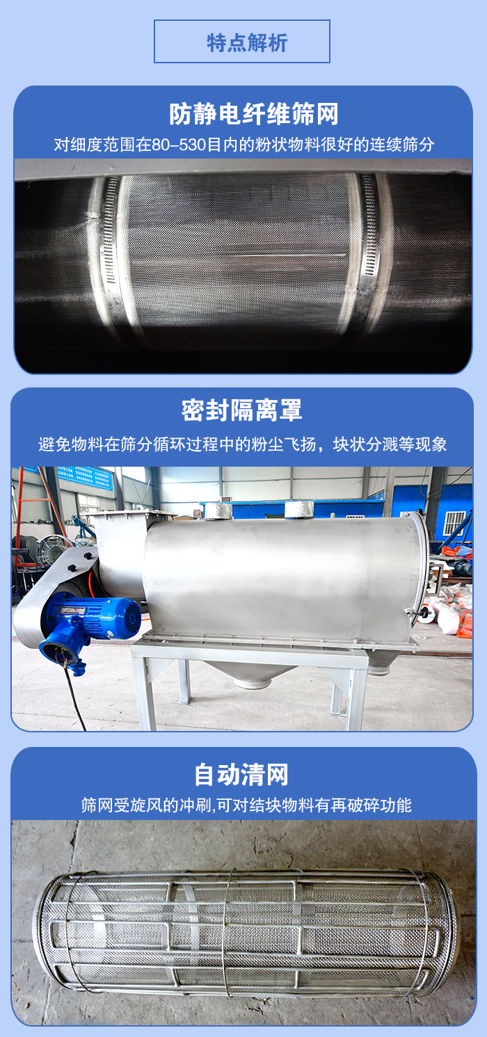 氣旋篩的特點：防靜電纖維篩網(wǎng):對細度范圍在80-530目內(nèi)的粉狀物料很好的連續(xù)篩分。密封隔離罩：避免物料在篩分循環(huán)過程中的粉塵飛揚，塊狀分濺等現(xiàn)象。自動清網(wǎng)，篩網(wǎng)受旋風的沖刷，可對結(jié)塊物料有破碎功能。